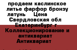 продаем каслинское литье фарфор бронзу латунь  › Цена ­ 1 500 - Свердловская обл., Екатеринбург г. Коллекционирование и антиквариат » Антиквариат   